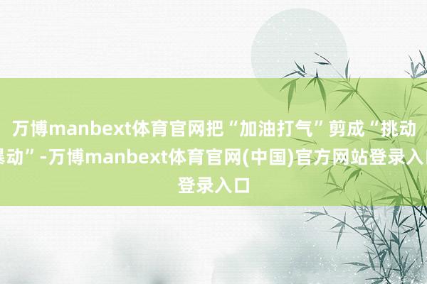 万博manbext体育官网把“加油打气”剪成“挑动暴动”-万博manbext体育官网(中国)官方网站登录入口