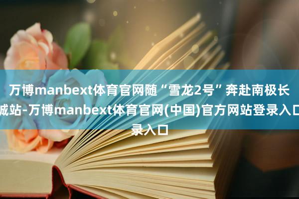 万博manbext体育官网随“雪龙2号”奔赴南极长城站-万博manbext体育官网(中国)官方网站登录入口
