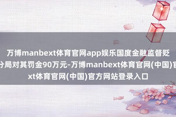 万博manbext体育官网app娱乐国度金融监督贬责总局安徽监管分局对其罚金90万元-万博manbext体育官网(中国)官方网站登录入口