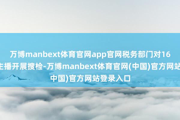 万博manbext体育官网app官网税务部门对169名收集主播开展搜检-万博manbext体育官网(中国)官方网站登录入口