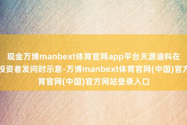 现金万博manbext体育官网app平台天源迪科在互动平台回话投资者发问时示意-万博manbext体育官网(中国)官方网站登录入口