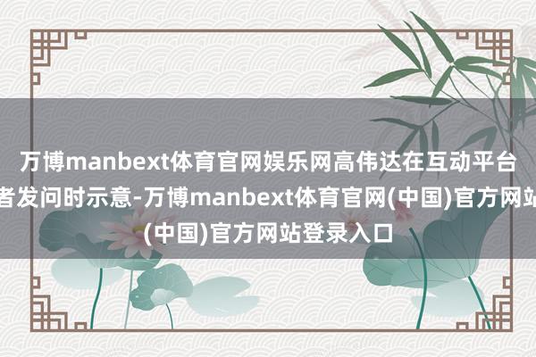 万博manbext体育官网娱乐网高伟达在互动平台申报投资者发问时示意-万博manbext体育官网(中国)官方网站登录入口