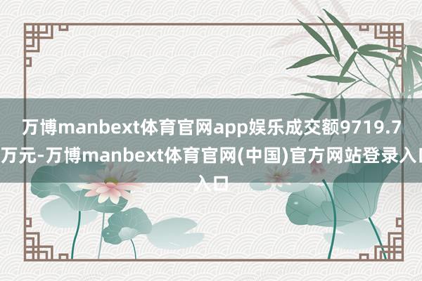 万博manbext体育官网app娱乐成交额9719.76万元-万博manbext体育官网(中国)官方网站登录入口