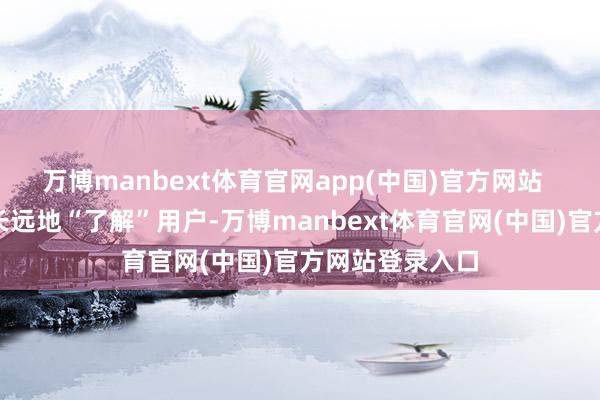 万博manbext体育官网app(中国)官方网站  而通过这样更长远地“了解”用户-万博manbext体育官网(中国)官方网站登录入口