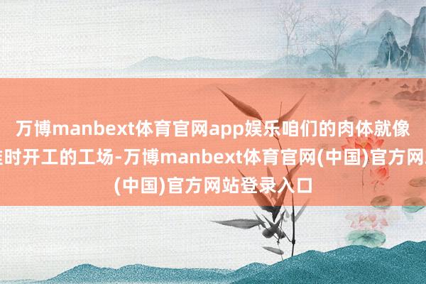 万博manbext体育官网app娱乐咱们的肉体就像一座每天准时开工的工场-万博manbext体育官网(中国)官方网站登录入口