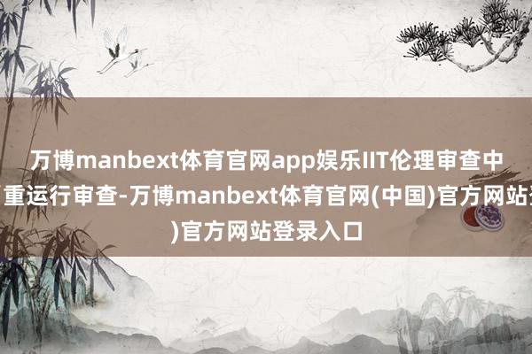 万博manbext体育官网app娱乐IIT伦理审查中仍存在“重运行审查-万博manbext体育官网(中国)官方网站登录入口
