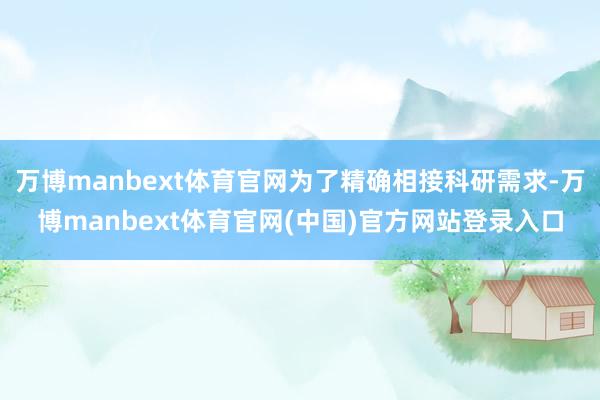 万博manbext体育官网为了精确相接科研需求-万博manbext体育官网(中国)官方网站登录入口