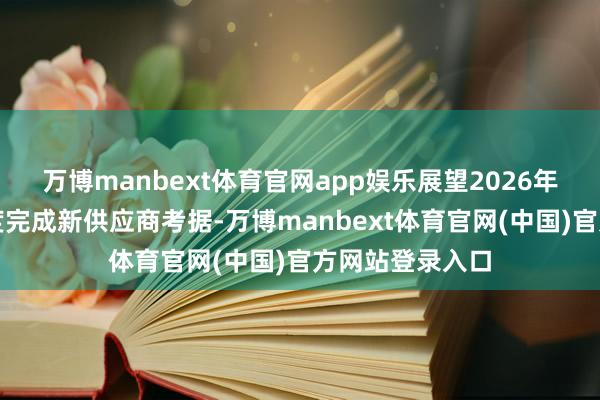 万博manbext体育官网app娱乐展望2026年一季度至二季度完成新供应商考据-万博manbext体育官网(中国)官方网站登录入口