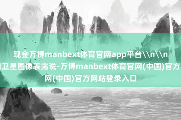 现金万博manbext体育官网app平台\n\n好意思媒征引卫星图像表露说-万博manbext体育官网(中国)官方网站登录入口