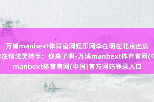 万博manbext体育官网娱乐网李在明在北京出席活动,与同在现场的李在镕浅笑持手:你来了啊-万博manbext体育官网(中国)官方网站登录入口