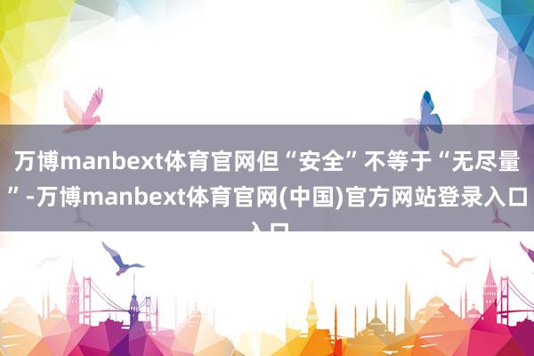 万博manbext体育官网但“安全”不等于“无尽量”-万博manbext体育官网(中国)官方网站登录入口