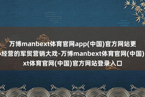 万博manbext体育官网app(中国)官方网站更演变成了一场经心经营的军贸营销大戏-万博manbext体育官网(中国)官方网站登录入口