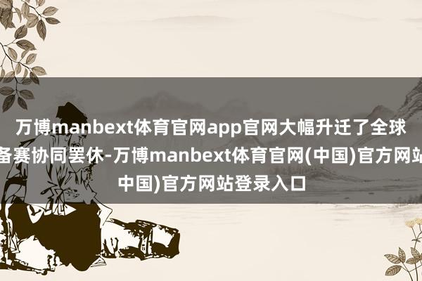 万博manbext体育官网app官网大幅升迁了全球代表团的备赛协同罢休-万博manbext体育官网(中国)官方网站登录入口