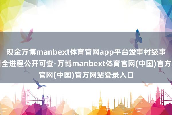 现金万博manbext体育官网app平台竣事村级事务、资金项目全进程公开可查-万博manbext体育官网(中国)官方网站登录入口